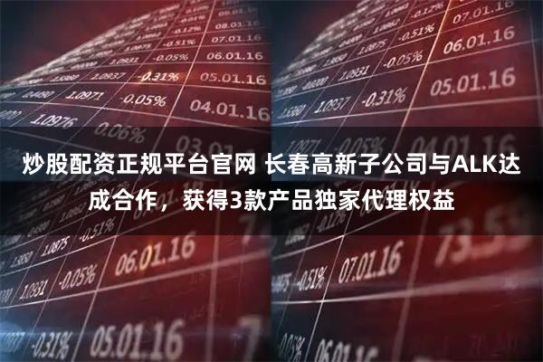 炒股配资正规平台官网 长春高新子公司与ALK达成合作，获得3款产品独家代理权益