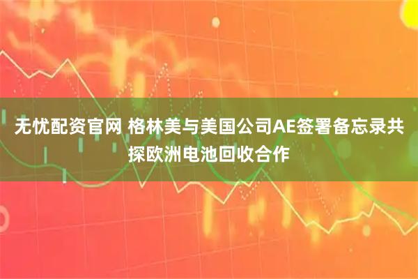 无忧配资官网 格林美与美国公司AE签署备忘录共探欧洲电池回收合作