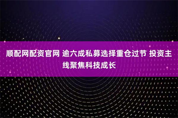 顺配网配资官网 逾六成私募选择重仓过节 投资主线聚焦科技成长