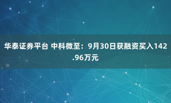 华泰证券平台 中科微至：9月30日获融资买入142.96万元