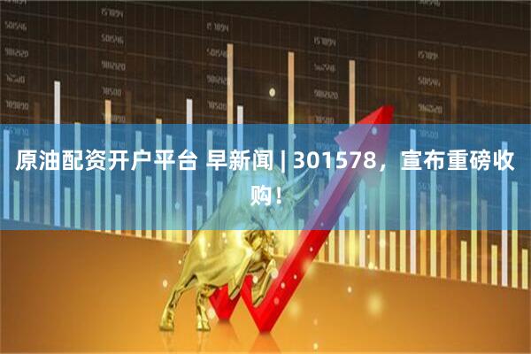 原油配资开户平台 早新闻 | 301578，宣布重磅收购！