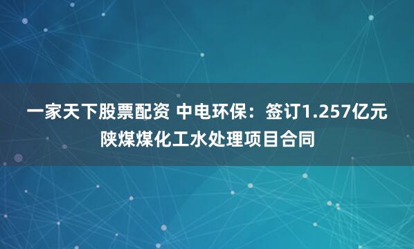 一家天下股票配资 中电环保：签订1.257亿元陕煤煤化工水处理项目合同