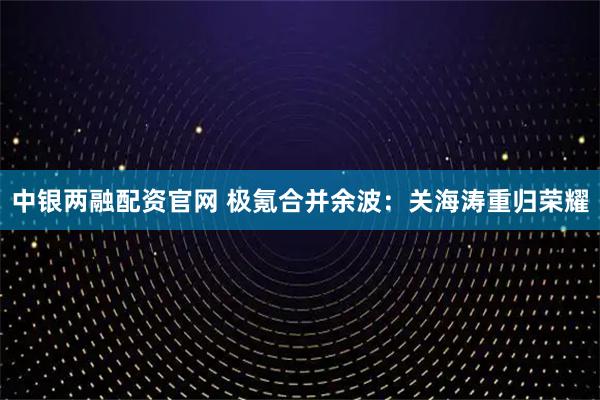 中银两融配资官网 极氪合并余波：关海涛重归荣耀