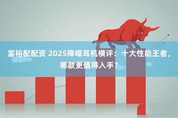 富裕配配资 2025降噪耳机横评：十大性能王者，哪款更值得入手？