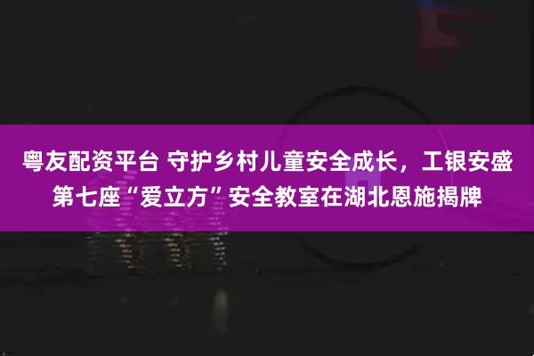 粤友配资平台 守护乡村儿童安全成长，工银安盛第七座“爱立方”安全教室在湖北恩施揭牌