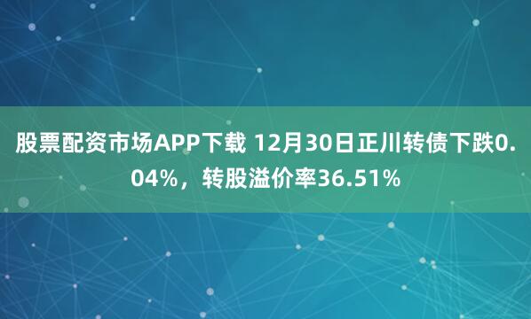 股票配资市场APP下载 12月30日正川转债下跌0.04%,转股溢价率36.51%