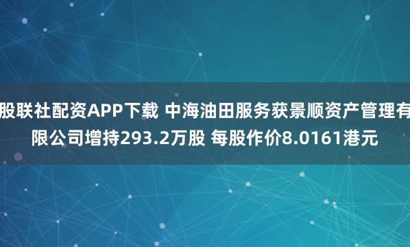 股联社配资APP下载 中海油田服务获景顺资产管理有限公司增持293.2万股 每股作价8.0161港元