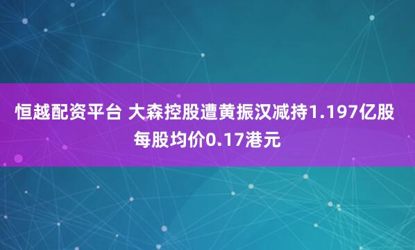 恒越配资平台 大森控股遭黄振汉减持1.197亿股 每股均价0.17港元