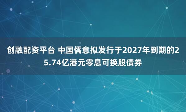 创融配资平台 中国儒意拟发行于2027年到期的25.74亿港元零息可换股债券