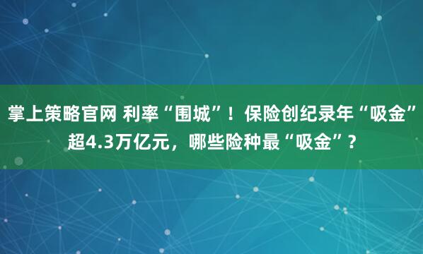 掌上策略官网 利率“围城”！保险创纪录年“吸金”超4.3万亿元，哪些险种最“吸金”？