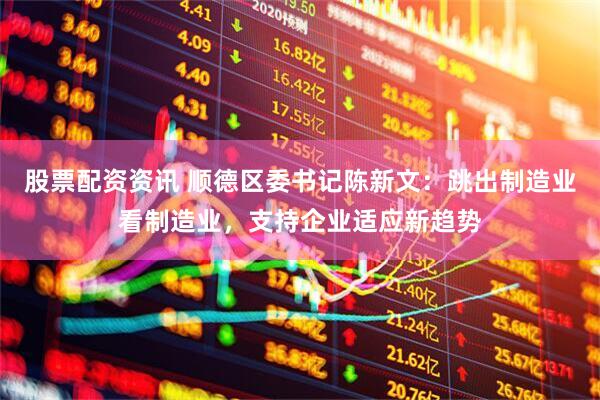 股票配资资讯 顺德区委书记陈新文：跳出制造业看制造业，支持企业适应新趋势