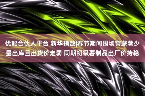 优配合伙人平台 新华指数|春节期间围场窖藏薯少量出库且出货价走弱 同期初级薯制品出厂价持稳