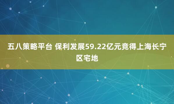 五八策略平台 保利发展59.22亿元竞得上海长宁区宅地