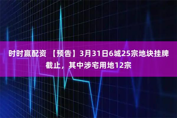时时赢配资 【预告】3月31日6城25宗地块挂牌截止，其中涉宅用地12宗