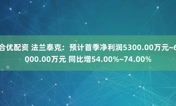 合优配资 法兰泰克：预计首季净利润5300.00万元~6000.00万元 同比增54.00%~74.00%