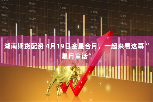 湖南期货配资 4月19日金星合月，一起来看这幕“星月童话”